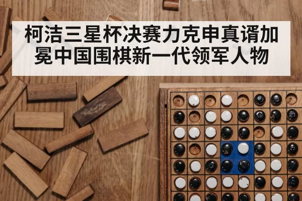 柯洁三星杯决赛力克申真谞加冕中国围棋新一代领军人物